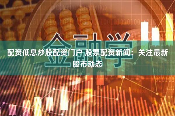 配資低息炒股配資門戶 股票配資新聞：關(guān)注最新股市動態(tài)