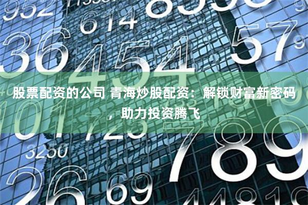 股票配資的公司 青海炒股配資：解鎖財富新密碼，助力投資騰飛