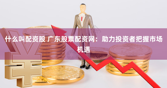 什么叫配資股 廣東股票配資網(wǎng)：助力投資者把握市場機遇