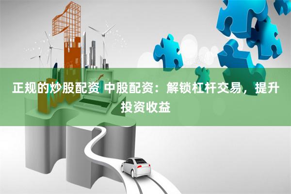正規(guī)的炒股配資 中股配資：解鎖杠桿交易，提升投資收益